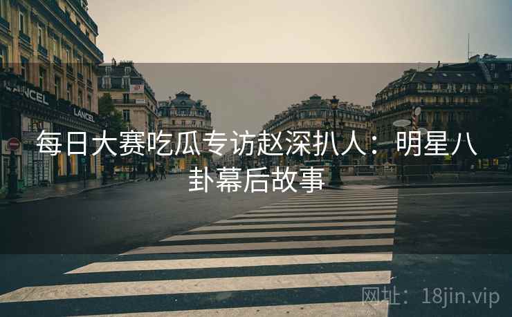 每日大赛吃瓜专访赵深扒人：明星八卦幕后故事