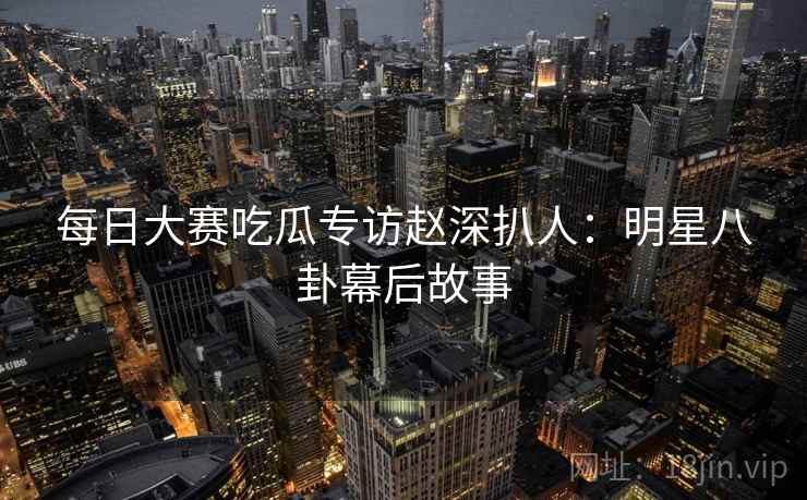 每日大赛吃瓜专访赵深扒人：明星八卦幕后故事