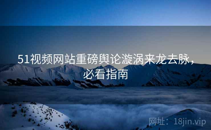 51视频网站重磅舆论漩涡来龙去脉，必看指南