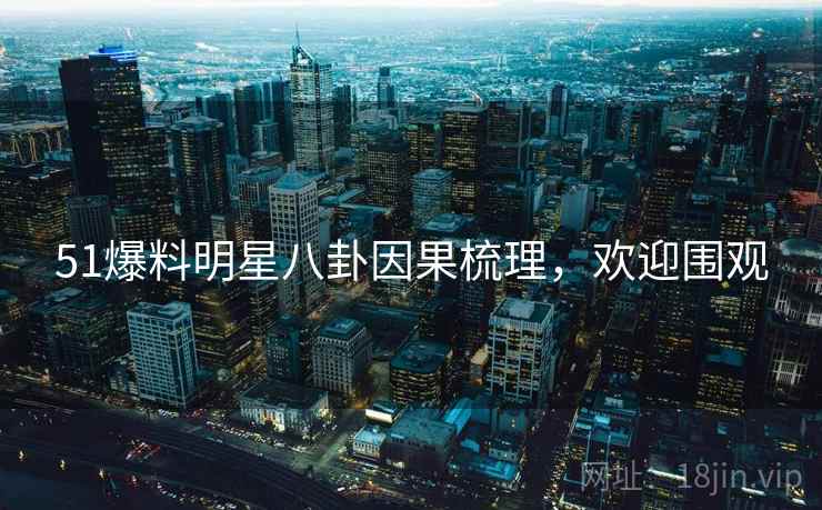 51爆料明星八卦因果梳理，欢迎围观