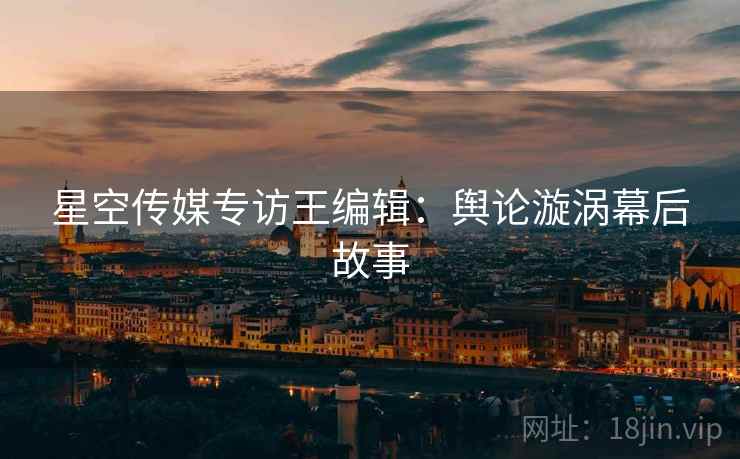 星空传媒专访王编辑：舆论漩涡幕后故事