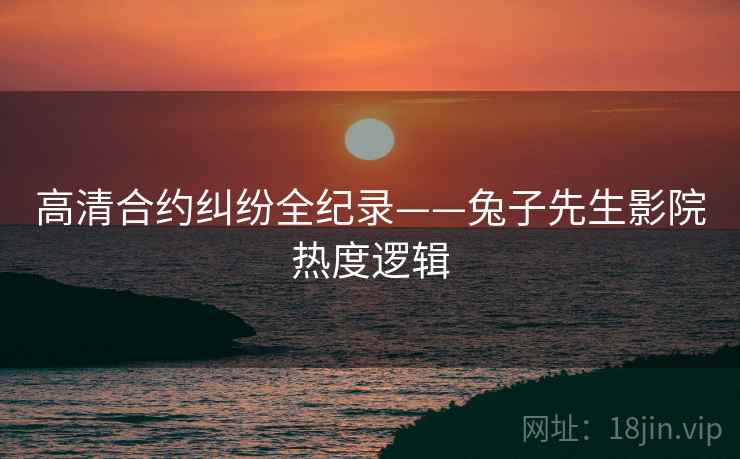 高清合约纠纷全纪录——兔子先生影院热度逻辑