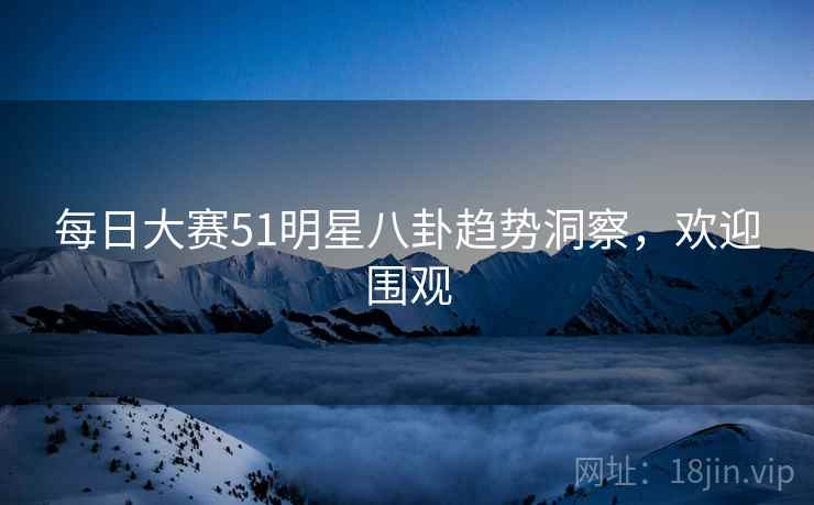 每日大赛51明星八卦趋势洞察，欢迎围观