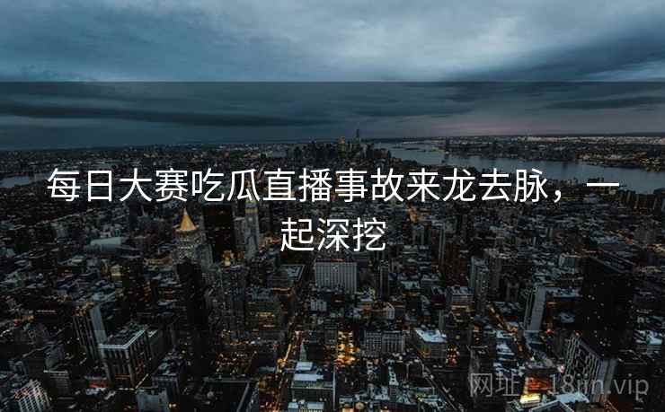 每日大赛吃瓜直播事故来龙去脉，一起深挖