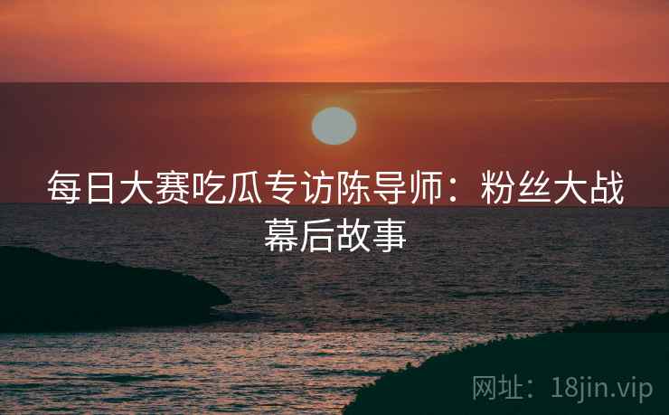 每日大赛吃瓜专访陈导师：粉丝大战幕后故事