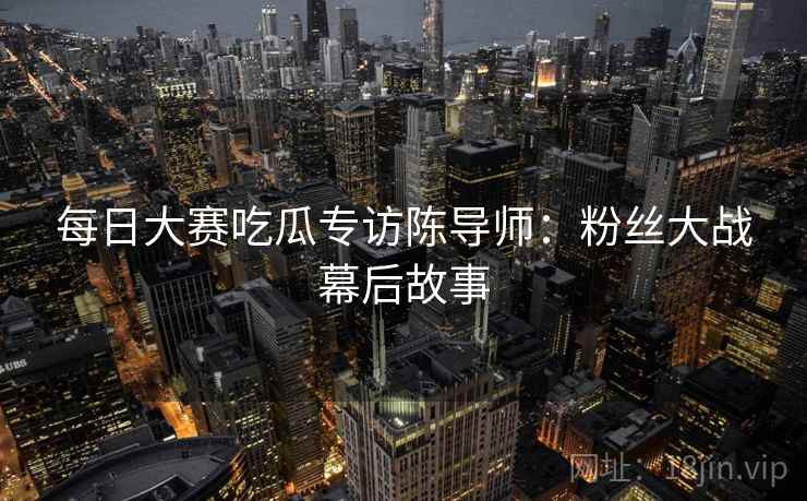 每日大赛吃瓜专访陈导师：粉丝大战幕后故事