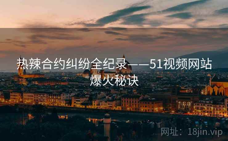 热辣合约纠纷全纪录——51视频网站爆火秘诀