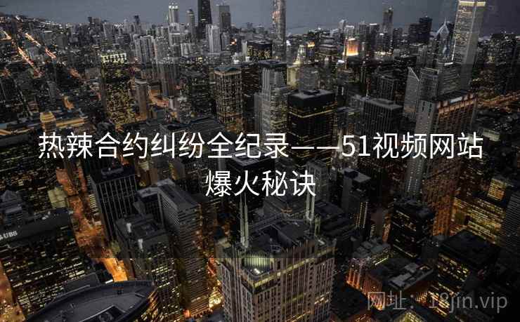热辣合约纠纷全纪录——51视频网站爆火秘诀