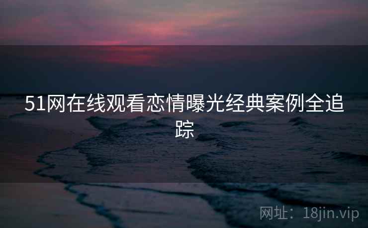 51网在线观看恋情曝光经典案例全追踪