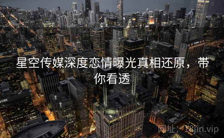 星空传媒深度恋情曝光真相还原，带你看透