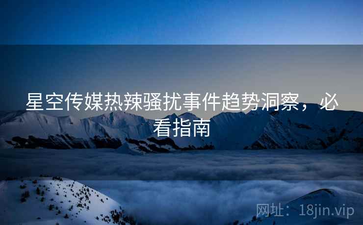星空传媒热辣骚扰事件趋势洞察，必看指南