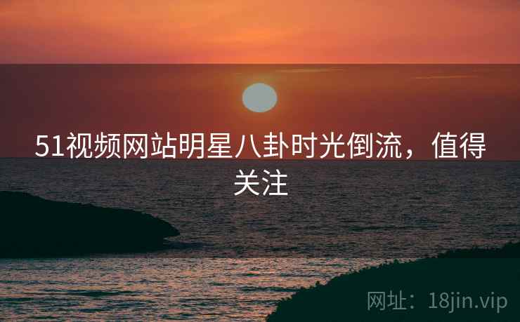 51视频网站明星八卦时光倒流，值得关注