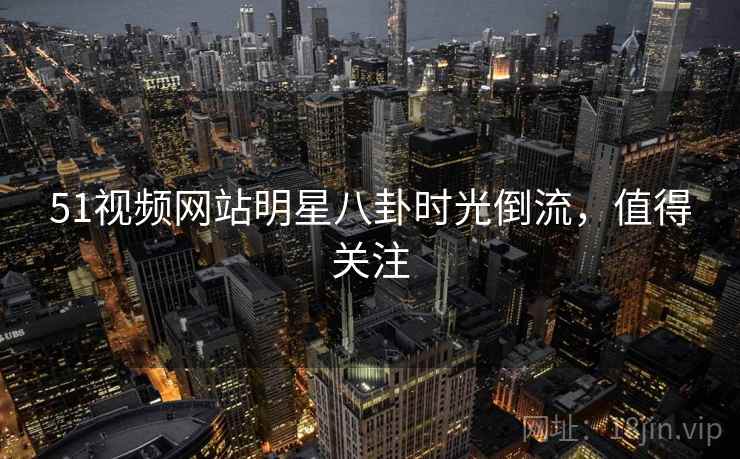51视频网站明星八卦时光倒流，值得关注