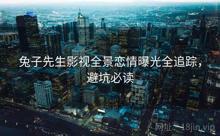 兔子先生影视全景恋情曝光全追踪，避坑必读