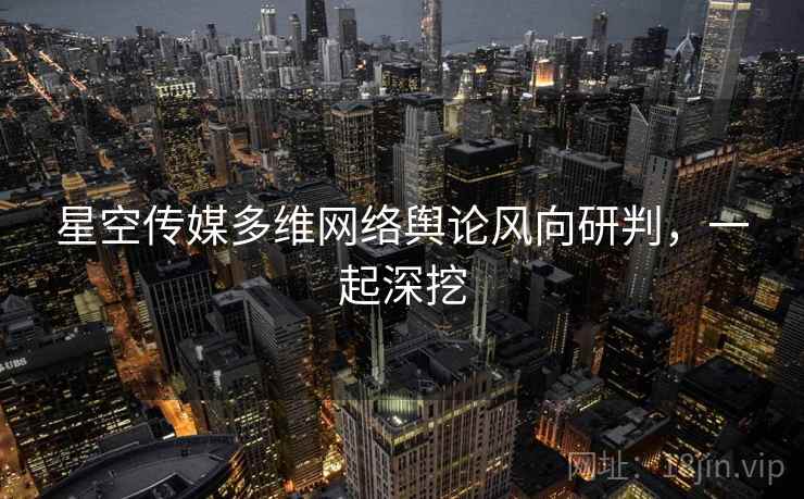 星空传媒多维网络舆论风向研判，一起深挖