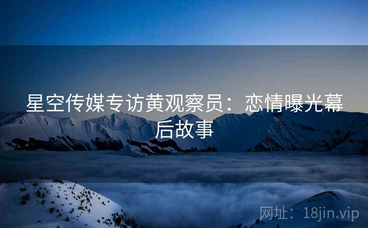 星空传媒专访黄观察员：恋情曝光幕后故事