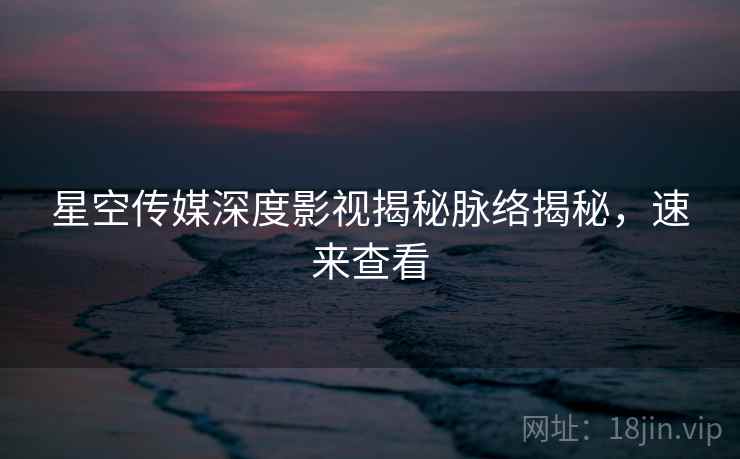星空传媒深度影视揭秘脉络揭秘，速来查看