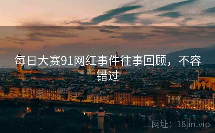 每日大赛91网红事件往事回顾，不容错过