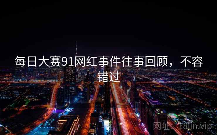 每日大赛91网红事件往事回顾，不容错过