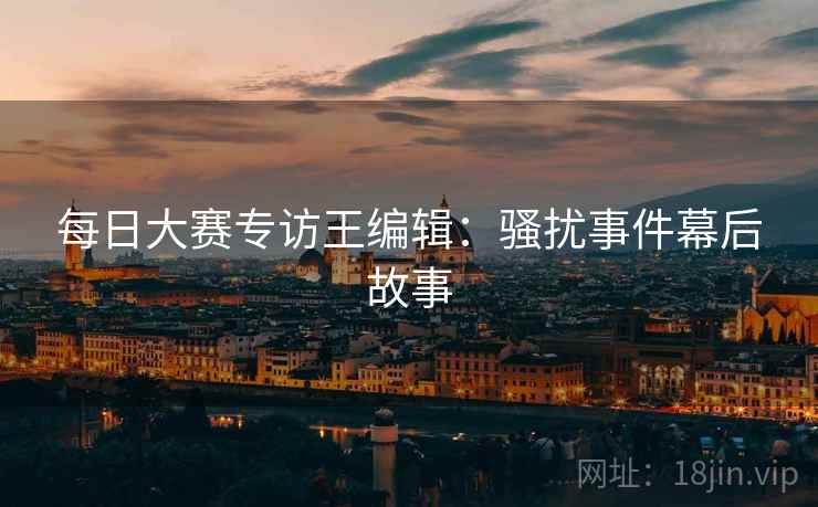 每日大赛专访王编辑：骚扰事件幕后故事
