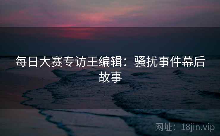 每日大赛专访王编辑：骚扰事件幕后故事