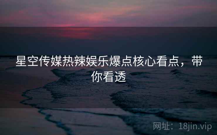 星空传媒热辣娱乐爆点核心看点，带你看透