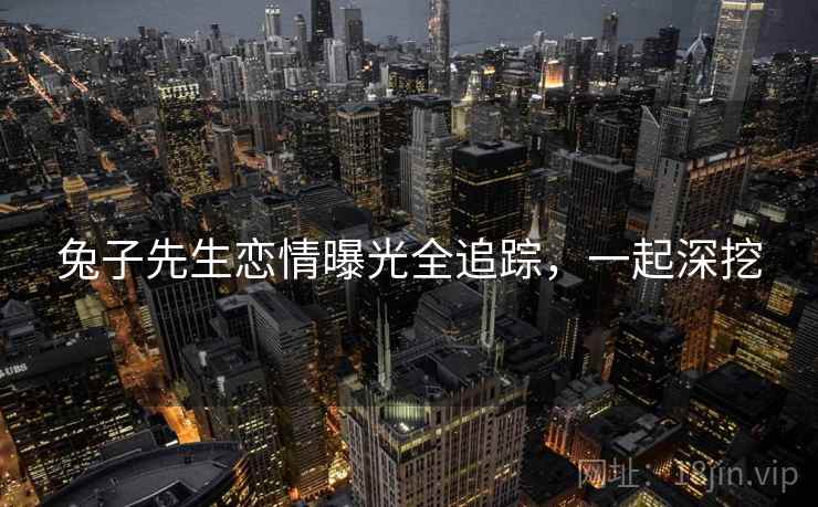 兔子先生恋情曝光全追踪，一起深挖