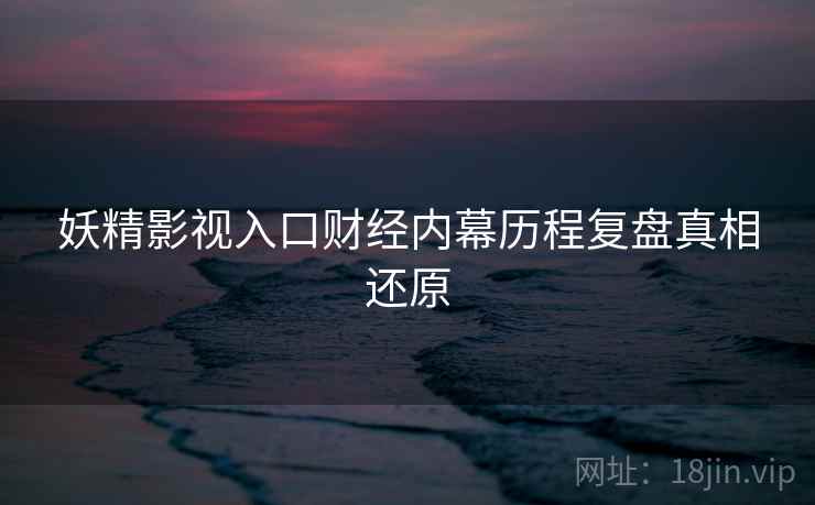 妖精影视入口财经内幕历程复盘真相还原