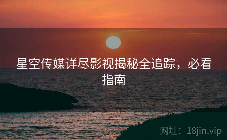 星空传媒详尽影视揭秘全追踪，必看指南