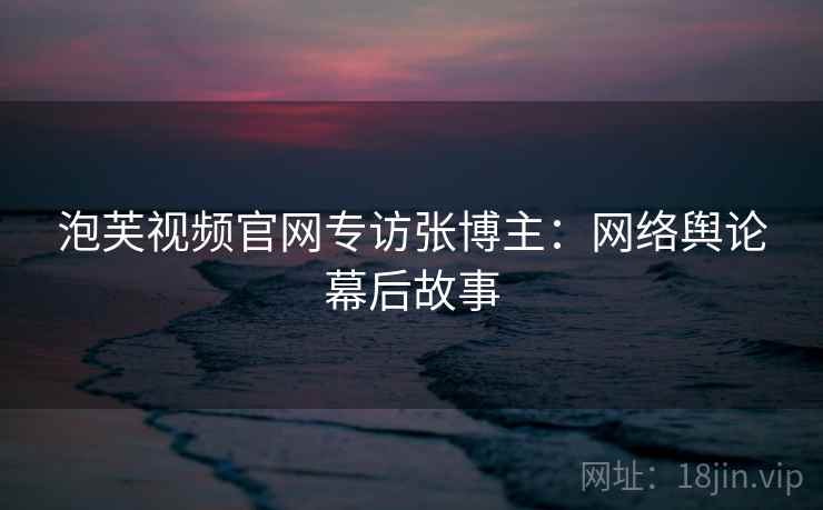 泡芙视频官网专访张博主：网络舆论幕后故事