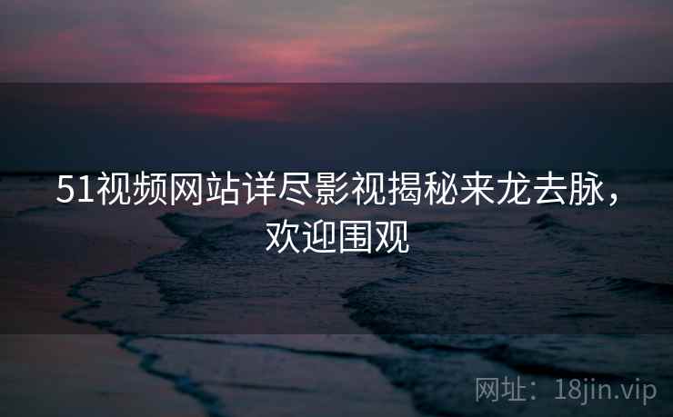 51视频网站详尽影视揭秘来龙去脉，欢迎围观