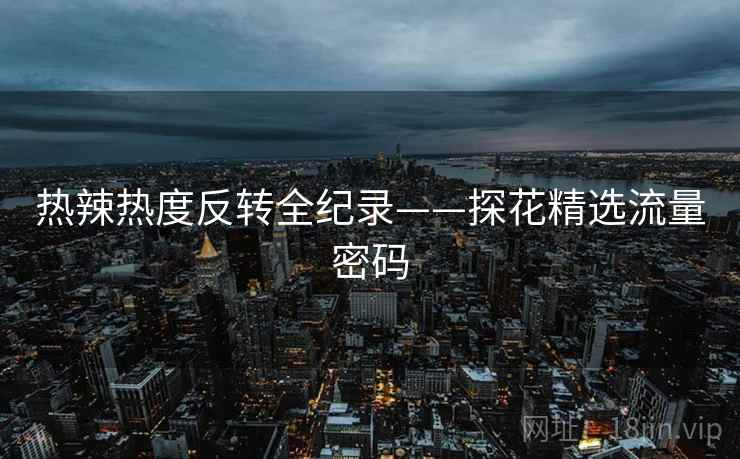 热辣热度反转全纪录——探花精选流量密码