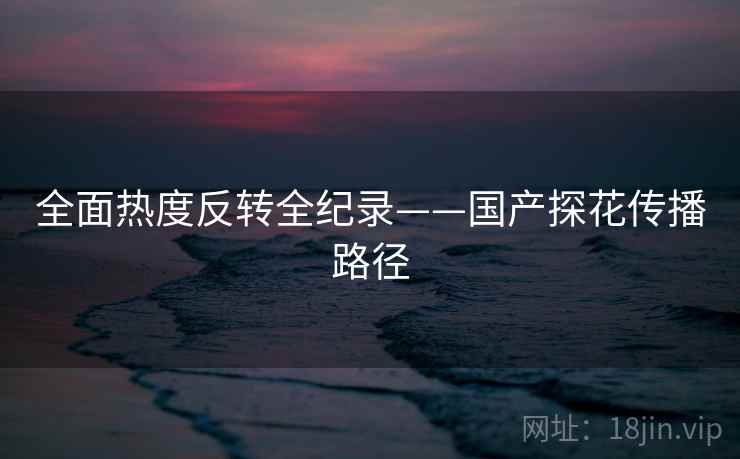 全面热度反转全纪录——国产探花传播路径