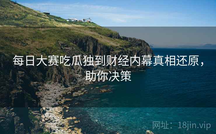每日大赛吃瓜独到财经内幕真相还原，助你决策