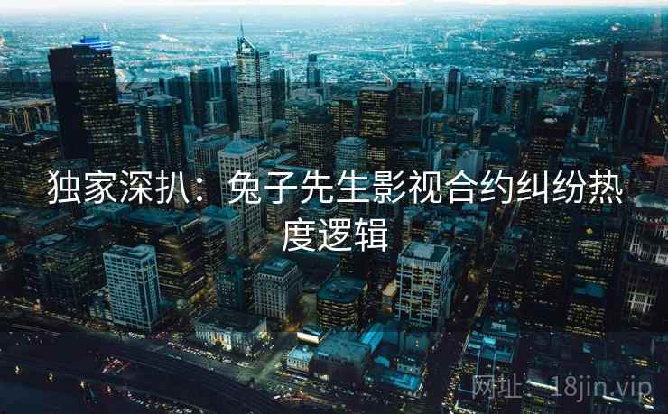 独家深扒：兔子先生影视合约纠纷热度逻辑