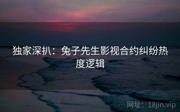 独家深扒：兔子先生影视合约纠纷热度逻辑
